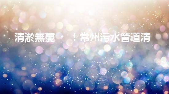 清淤無憂！常州污水管道清淤價格表揭秘，你知道嗎？
